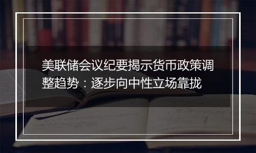 美联储会议纪要揭示货币政策调整趋势：逐步向中性立场靠拢