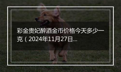 彩金贵妃醉酒金币价格今天多少一克（2024年11月27日）