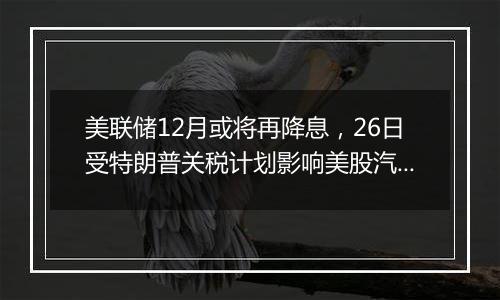 美联储12月或将再降息，26日受特朗普关税计划影响美股汽车股走低