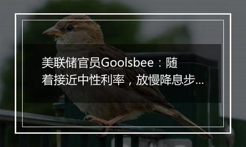 美联储官员Goolsbee：随着接近中性利率，放慢降息步伐是合理之举