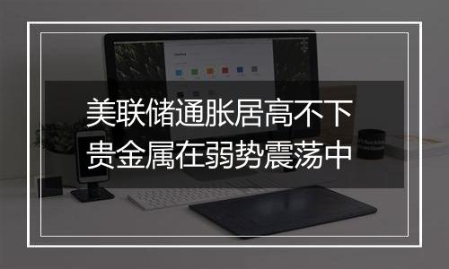 美联储通胀居高不下 贵金属在弱势震荡中