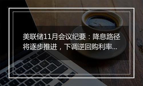 美联储11月会议纪要：降息路径将逐步推进，下调逆回购利率纳入考量