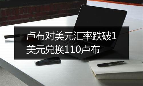 卢布对美元汇率跌破1美元兑换110卢布