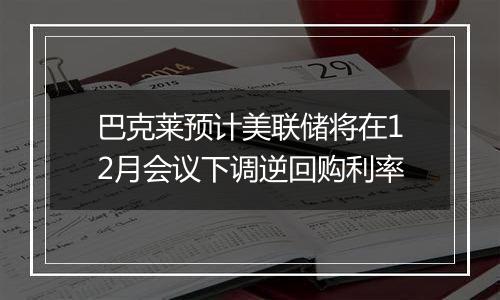 巴克莱预计美联储将在12月会议下调逆回购利率