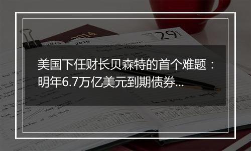 美国下任财长贝森特的首个难题：明年6.7万亿美元到期债券怎么续？