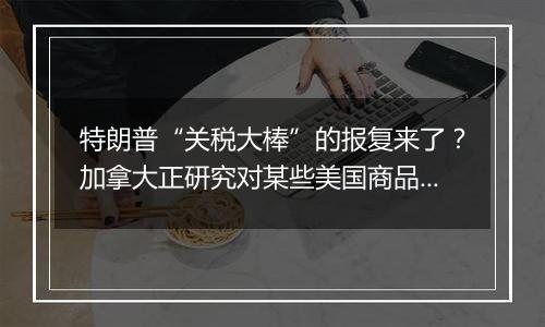 特朗普“关税大棒”的报复来了？加拿大正研究对某些美国商品征收关税