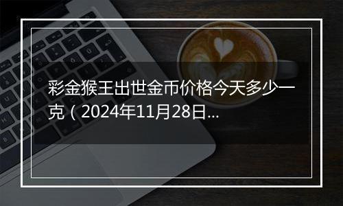 彩金猴王出世金币价格今天多少一克（2024年11月28日）