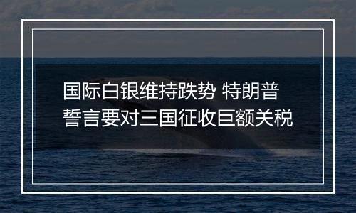 国际白银维持跌势 特朗普誓言要对三国征收巨额关税