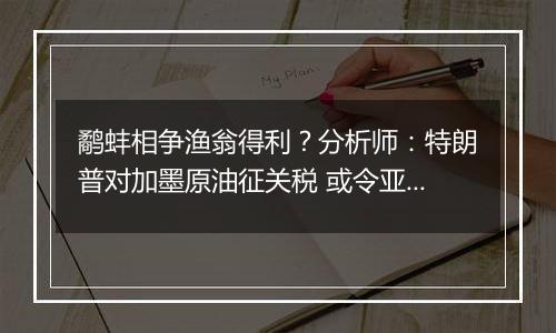 鹬蚌相争渔翁得利？分析师：特朗普对加墨原油征关税 或令亚洲受益