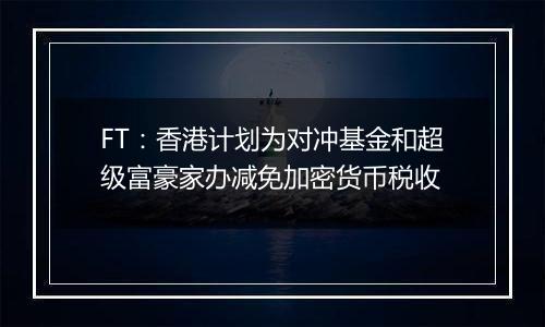 FT：香港计划为对冲基金和超级富豪家办减免加密货币税收