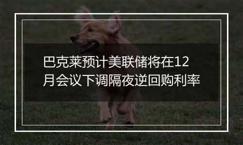 巴克莱预计美联储将在12月会议下调隔夜逆回购利率