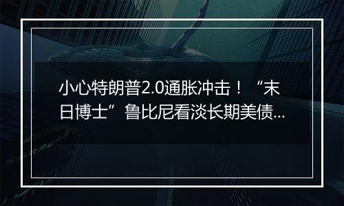 小心特朗普2.0通胀冲击！“末日博士”鲁比尼看淡长期美债和比特币