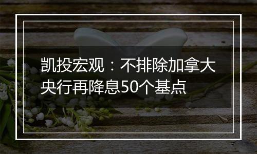 凯投宏观：不排除加拿大央行再降息50个基点