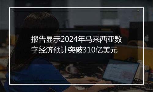 报告显示2024年马来西亚数字经济预计突破310亿美元