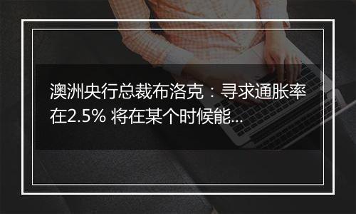 澳洲央行总裁布洛克：寻求通胀率在2.5% 将在某个时候能够考虑降息