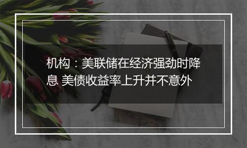 机构：美联储在经济强劲时降息 美债收益率上升并不意外