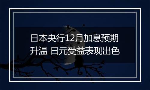 日本央行12月加息预期升温 日元受益表现出色