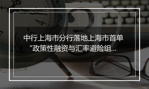 中行上海市分行落地上海市首单  “政策性融资与汇率避险组合授信业务”项下远期结售汇业务