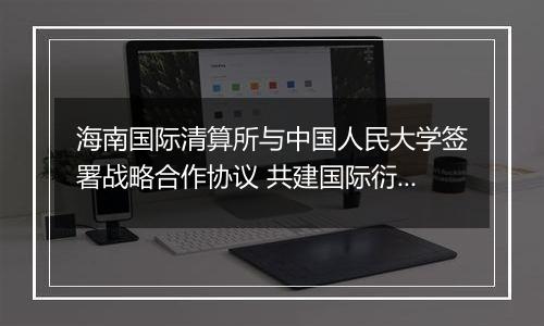 海南国际清算所与中国人民大学签署战略合作协议 共建国际衍生品研究智库