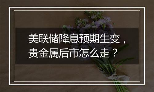 美联储降息预期生变，贵金属后市怎么走？