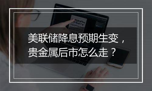 美联储降息预期生变，贵金属后市怎么走？