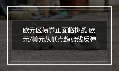 欧元区债券正面临挑战 欧元/美元从低点趋势线反弹