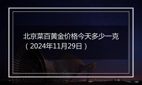 北京菜百黄金价格今天多少一克（2024年11月29日）