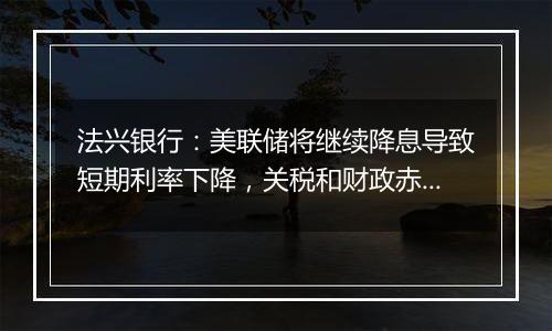 法兴银行：美联储将继续降息导致短期利率下降，关税和财政赤字推高长期利率