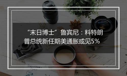 “末日博士”鲁宾尼：料特朗普总统新任期美通胀或见5%