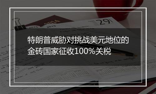 特朗普威胁对挑战美元地位的金砖国家征收100%关税