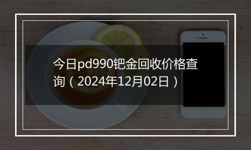 今日pd990钯金回收价格查询（2024年12月02日）