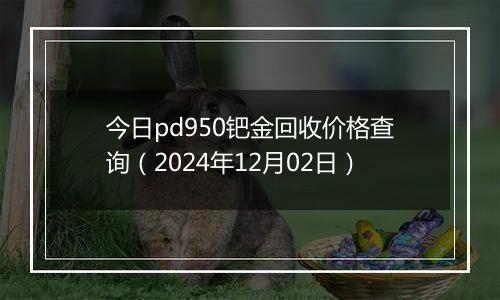 今日pd950钯金回收价格查询（2024年12月02日）