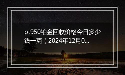 pt950铂金回收价格今日多少钱一克（2024年12月02日）