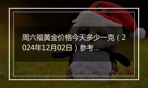 周六福黄金价格今天多少一克（2024年12月02日）参考价格