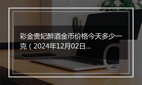 彩金贵妃醉酒金币价格今天多少一克（2024年12月02日）