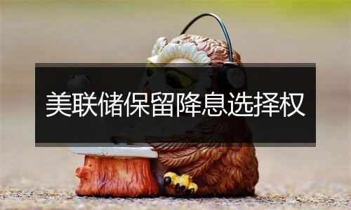 美联储保留降息选择权