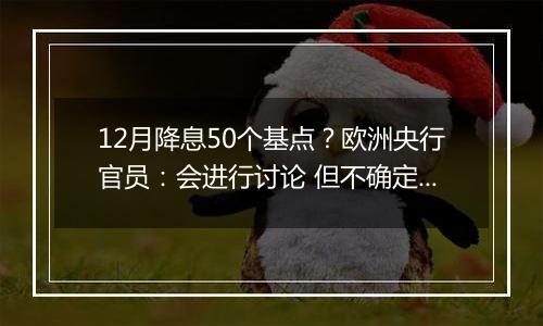 12月降息50个基点？欧洲央行官员：会进行讨论 但不确定性很高