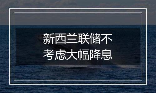 新西兰联储不考虑大幅降息