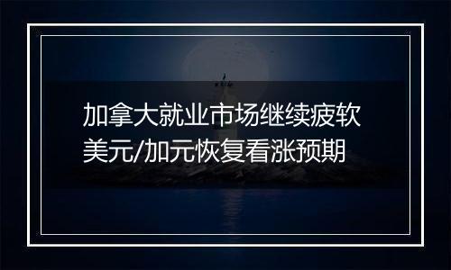 加拿大就业市场继续疲软 美元/加元恢复看涨预期