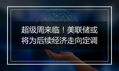 超级周来临！美联储或将为后续经济走向定调