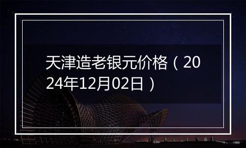 天津造老银元价格（2024年12月02日）