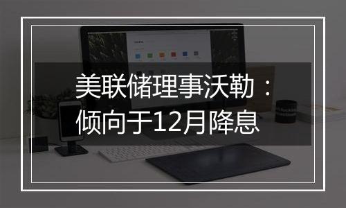 美联储理事沃勒：倾向于12月降息