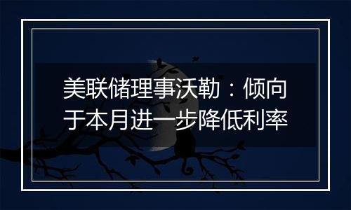 美联储理事沃勒：倾向于本月进一步降低利率