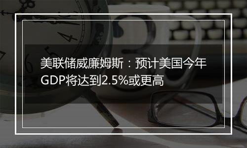 美联储威廉姆斯：预计美国今年GDP将达到2.5%或更高