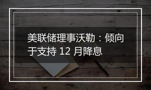 美联储理事沃勒：倾向于支持 12 月降息