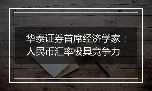 华泰证券首席经济学家：人民币汇率极具竞争力