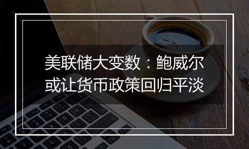 美联储大变数：鲍威尔或让货币政策回归平淡