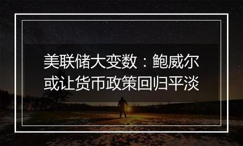 美联储大变数：鲍威尔或让货币政策回归平淡