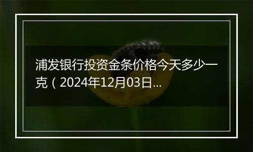 浦发银行投资金条价格今天多少一克（2024年12月03日）