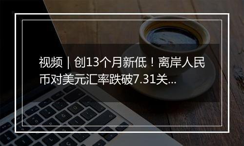 视频｜创13个月新低！离岸人民币对美元汇率跌破7.31关口